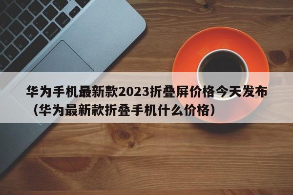 华为手机最新款2023折叠屏价格今天发布（华为最新款折叠手机什么价格）