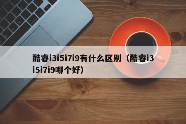 酷睿i3i5i7i9有什么区别（酷睿i3i5i7i9哪个好）