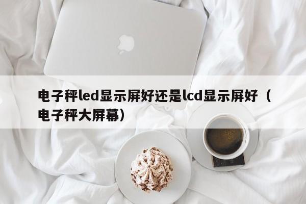 电子秤led显示屏好还是lcd显示屏好（电子秤大屏幕）