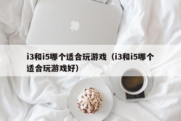 i3和i5哪个适合玩游戏（i3和i5哪个适合玩游戏好）