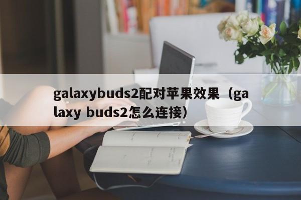 galaxybuds2配对苹果效果（galaxy buds2怎么连接）