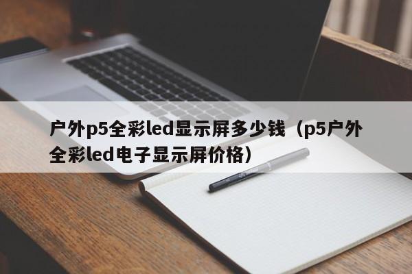 户外p5全彩led显示屏多少钱（p5户外全彩led电子显示屏价格）