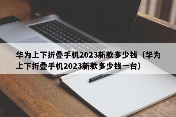 华为上下折叠手机2023新款多少钱（华为上下折叠手机2023新款多少钱一台）