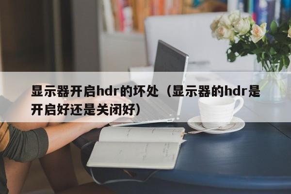 显示器开启hdr的坏处（显示器的hdr是开启好还是关闭好）