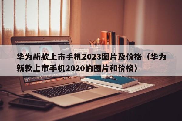 华为新款上市手机2023图片及价格（华为新款上市手机2020的图片和价格）