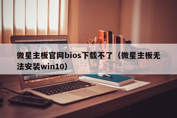 微星主板官网bios下载不了（微星主板无法安装win10）